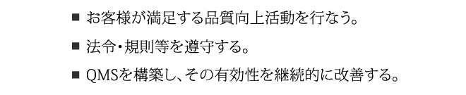 お客様が満足する品質向上活動を行う。法令・規則等を遵守する。QMSを構築し、その有効性を継続的に改善する。