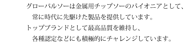 グローバルソーは金属用チップソーのパイオニアとして、常に時代に先駆けた製品を提供しています。トップブランドとして最高品質を維持し、各種認定などにも積極的にチャレンジしています。