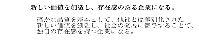 新しい価値を創造し、存在感のある企業になる。 確かな品質を基本として、他社とは差別化された 新しい価値を創造し、社会の発展に寄与することで、 独自の存在感を持つ企業になる。